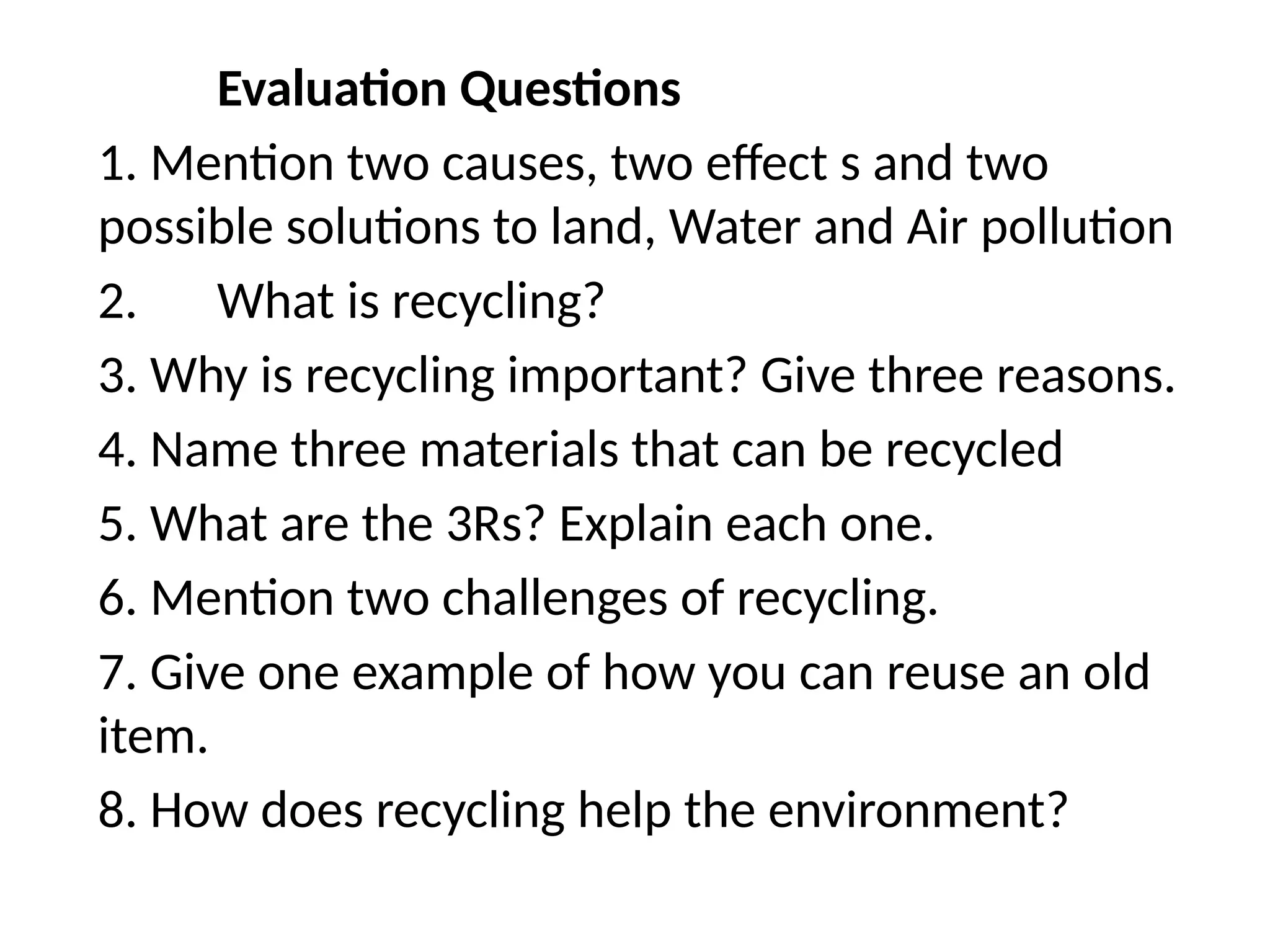 Evaluation Questions
1. Mention two causes, two effect s and two
possible solutions to land, Water and Air pollution
2. What is recycling?
3. Why is recycling important? Give three reasons.
4. Name three materials that can be recycled
5. What are the 3Rs? Explain each one.
6. Mention two challenges of recycling.
7. Give one example of how you can reuse an old
item.
8. How does recycling help the environment?
 