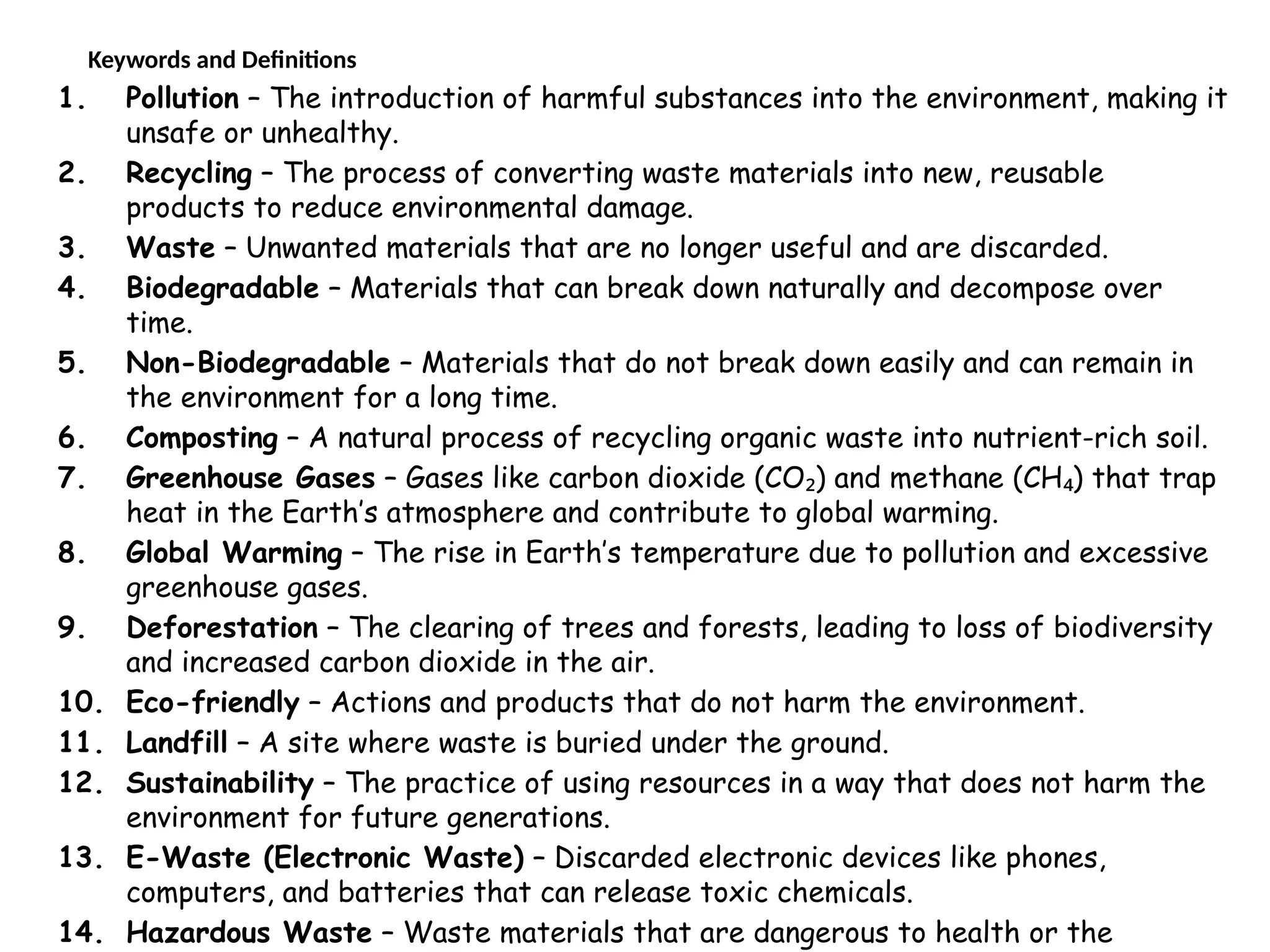 Keywords and Definitions
1. Pollution – The introduction of harmful substances into the environment, making it
unsafe or unhealthy.
2. Recycling – The process of converting waste materials into new, reusable
products to reduce environmental damage.
3. Waste – Unwanted materials that are no longer useful and are discarded.
4. Biodegradable – Materials that can break down naturally and decompose over
time.
5. Non-Biodegradable – Materials that do not break down easily and can remain in
the environment for a long time.
6. Composting – A natural process of recycling organic waste into nutrient-rich soil.
7. Greenhouse Gases – Gases like carbon dioxide (CO ) and methane (CH ) that trap
₂ ₄
heat in the Earth’s atmosphere and contribute to global warming.
8. Global Warming – The rise in Earth’s temperature due to pollution and excessive
greenhouse gases.
9. Deforestation – The clearing of trees and forests, leading to loss of biodiversity
and increased carbon dioxide in the air.
10. Eco-friendly – Actions and products that do not harm the environment.
11. Landfill – A site where waste is buried under the ground.
12. Sustainability – The practice of using resources in a way that does not harm the
environment for future generations.
13. E-Waste (Electronic Waste) – Discarded electronic devices like phones,
computers, and batteries that can release toxic chemicals.
14. Hazardous Waste – Waste materials that are dangerous to health or the
 