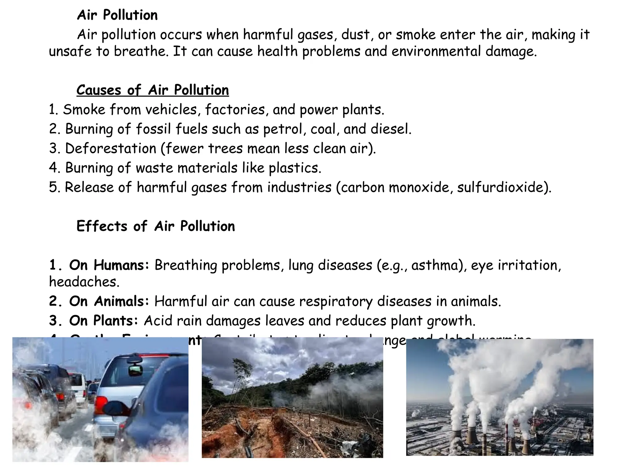 Air Pollution
Air pollution occurs when harmful gases, dust, or smoke enter the air, making it
unsafe to breathe. It can cause health problems and environmental damage.
Causes of Air Pollution
1. Smoke from vehicles, factories, and power plants.
2. Burning of fossil fuels such as petrol, coal, and diesel.
3. Deforestation (fewer trees mean less clean air).
4. Burning of waste materials like plastics.
5. Release of harmful gases from industries (carbon monoxide, sulfurdioxide).
Effects of Air Pollution
1. On Humans: Breathing problems, lung diseases (e.g., asthma), eye irritation,
headaches.
2. On Animals: Harmful air can cause respiratory diseases in animals.
3. On Plants: Acid rain damages leaves and reduces plant growth.
4. On the Environment: Contributes to climate change and global warming.
 