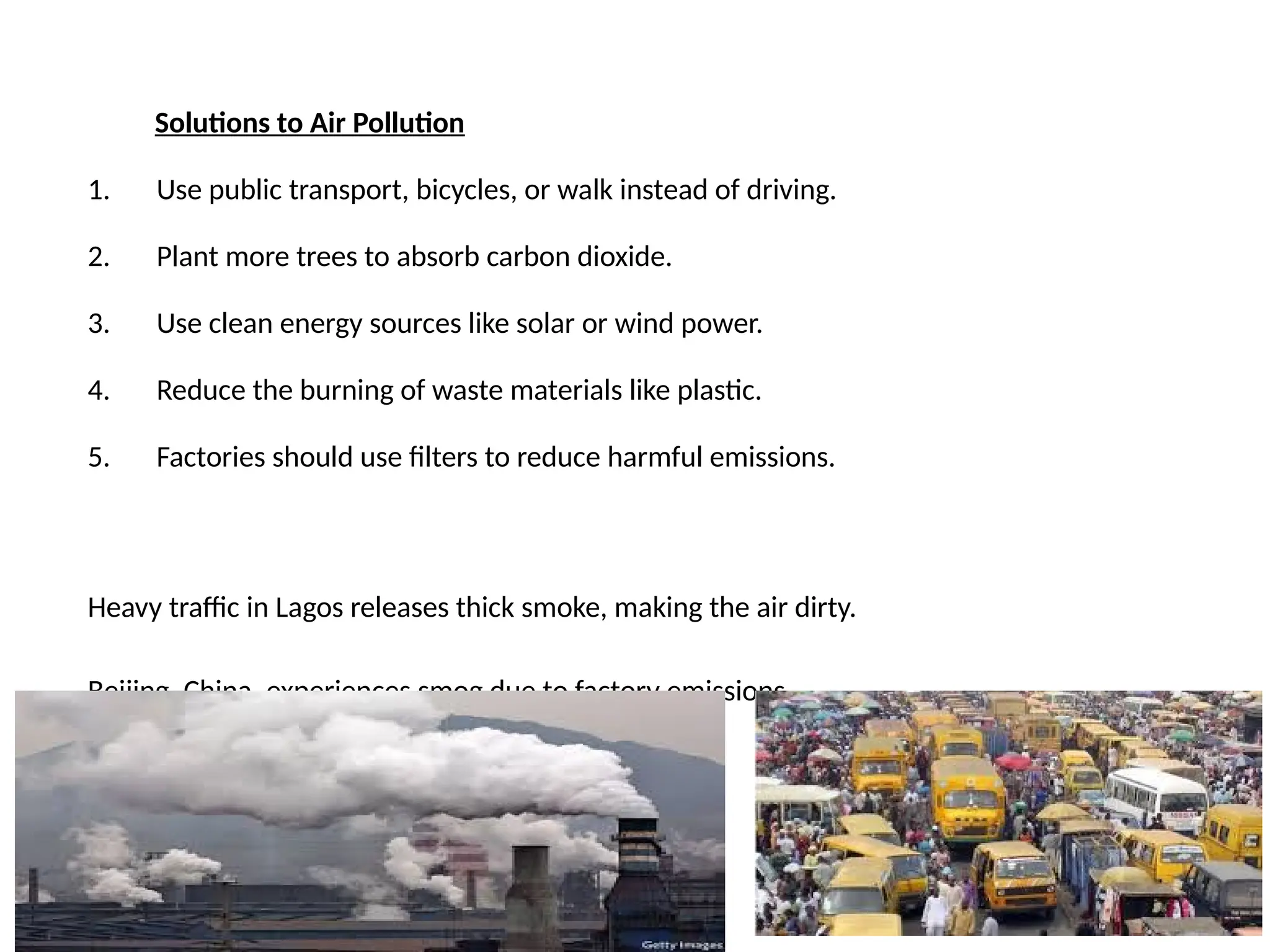 Solutions to Air Pollution
1. Use public transport, bicycles, or walk instead of driving.
2. Plant more trees to absorb carbon dioxide.
3. Use clean energy sources like solar or wind power.
4. Reduce the burning of waste materials like plastic.
5. Factories should use filters to reduce harmful emissions.
Heavy traffic in Lagos releases thick smoke, making the air dirty.
Beijing, China, experiences smog due to factory emissions.
 