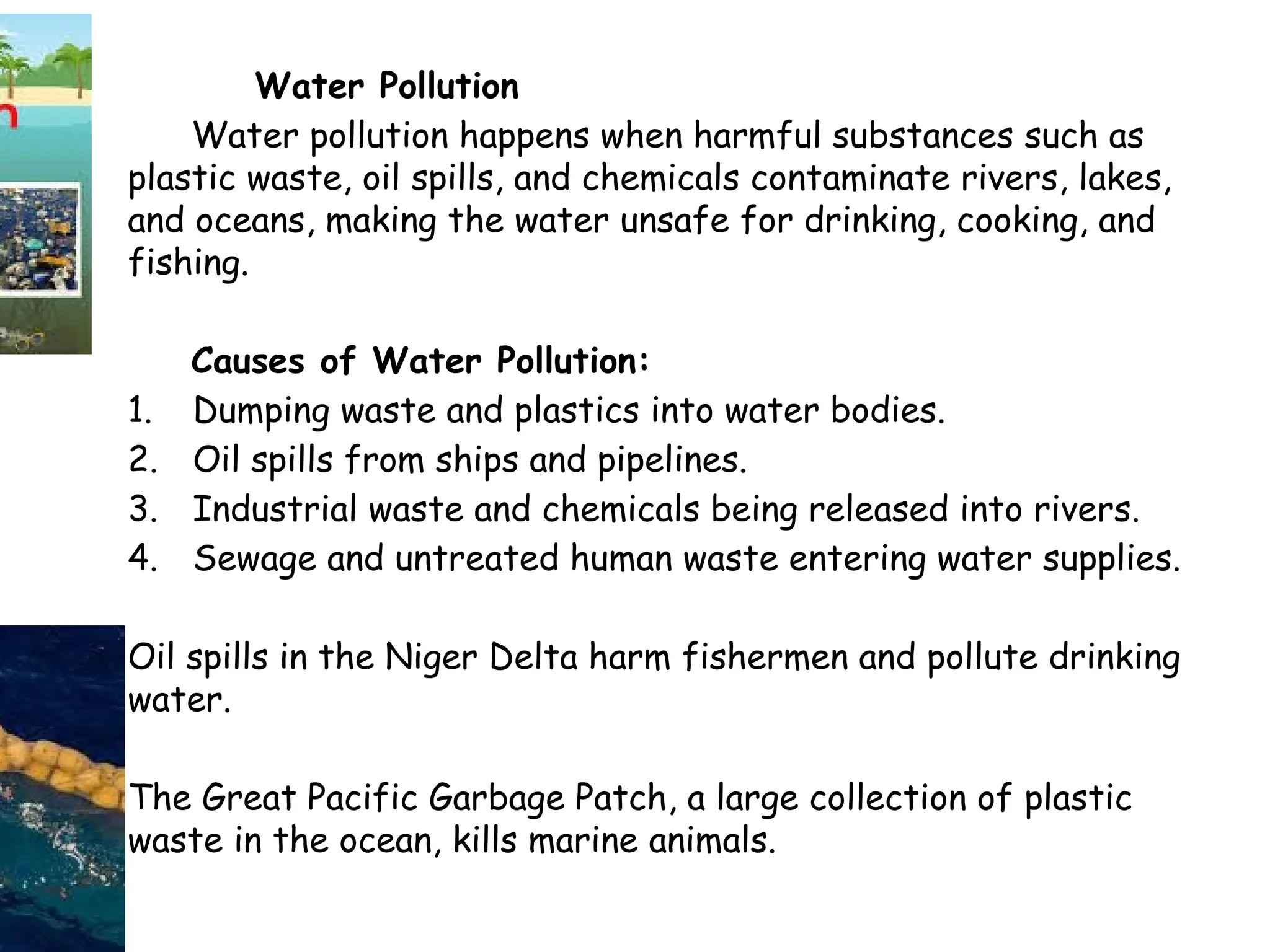Water Pollution
Water pollution happens when harmful substances such as
plastic waste, oil spills, and chemicals contaminate rivers, lakes,
and oceans, making the water unsafe for drinking, cooking, and
fishing.
Causes of Water Pollution:
1. Dumping waste and plastics into water bodies.
2. Oil spills from ships and pipelines.
3. Industrial waste and chemicals being released into rivers.
4. Sewage and untreated human waste entering water supplies.
Oil spills in the Niger Delta harm fishermen and pollute drinking
water.
The Great Pacific Garbage Patch, a large collection of plastic
waste in the ocean, kills marine animals.
 