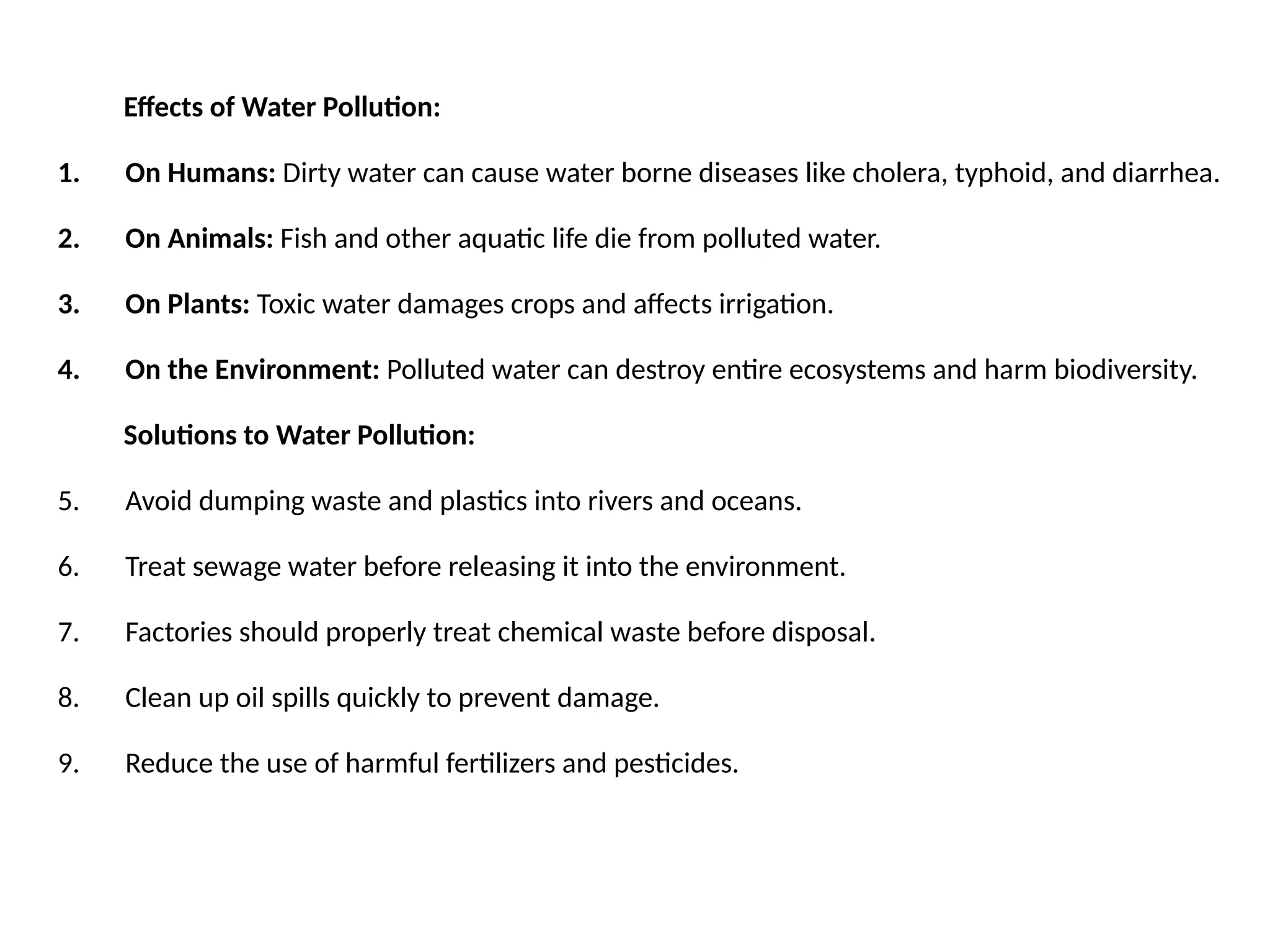 Effects of Water Pollution:
1. On Humans: Dirty water can cause water borne diseases like cholera, typhoid, and diarrhea.
2. On Animals: Fish and other aquatic life die from polluted water.
3. On Plants: Toxic water damages crops and affects irrigation.
4. On the Environment: Polluted water can destroy entire ecosystems and harm biodiversity.
Solutions to Water Pollution:
5. Avoid dumping waste and plastics into rivers and oceans.
6. Treat sewage water before releasing it into the environment.
7. Factories should properly treat chemical waste before disposal.
8. Clean up oil spills quickly to prevent damage.
9. Reduce the use of harmful fertilizers and pesticides.
 