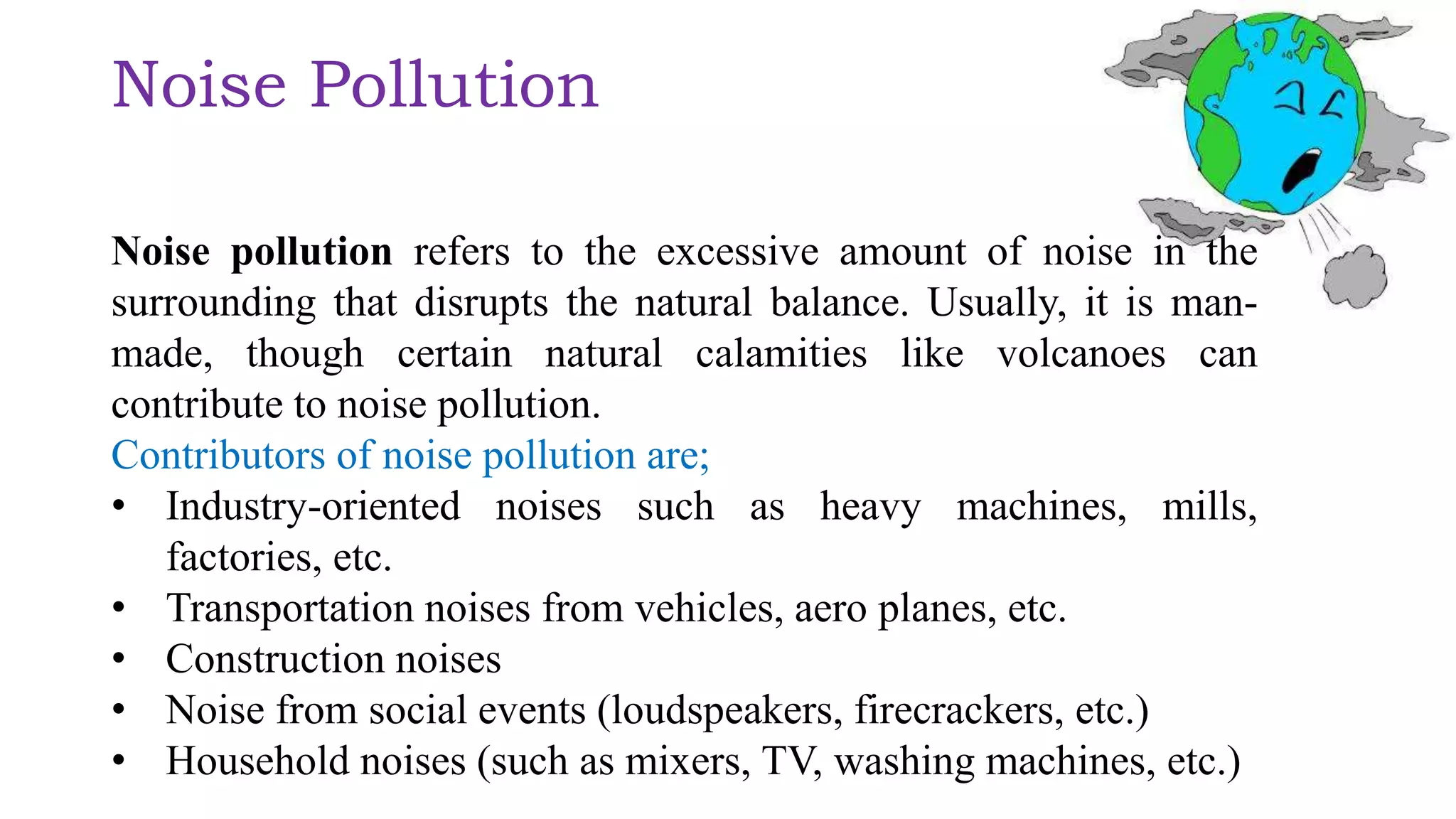 Noise Pollution
Noise pollution refers to the excessive amount of noise in the
surrounding that disrupts the natural balance. Usually, it is man-
made, though certain natural calamities like volcanoes can
contribute to noise pollution.
Contributors of noise pollution are;
• Industry-oriented noises such as heavy machines, mills,
factories, etc.
• Transportation noises from vehicles, aero planes, etc.
• Construction noises
• Noise from social events (loudspeakers, firecrackers, etc.)
• Household noises (such as mixers, TV, washing machines, etc.)
 