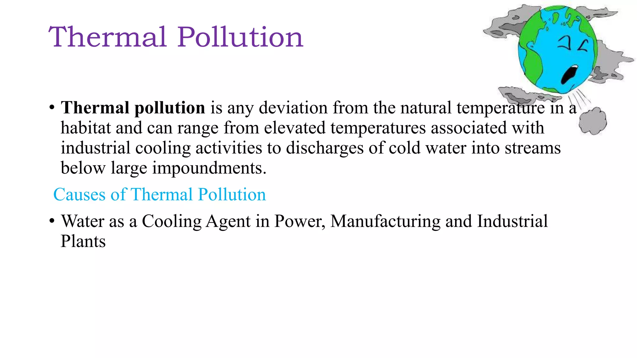 Thermal Pollution
• Thermal pollution is any deviation from the natural temperature in a
habitat and can range from elevated temperatures associated with
industrial cooling activities to discharges of cold water into streams
below large impoundments.
Causes of Thermal Pollution
• Water as a Cooling Agent in Power, Manufacturing and Industrial
Plants
 