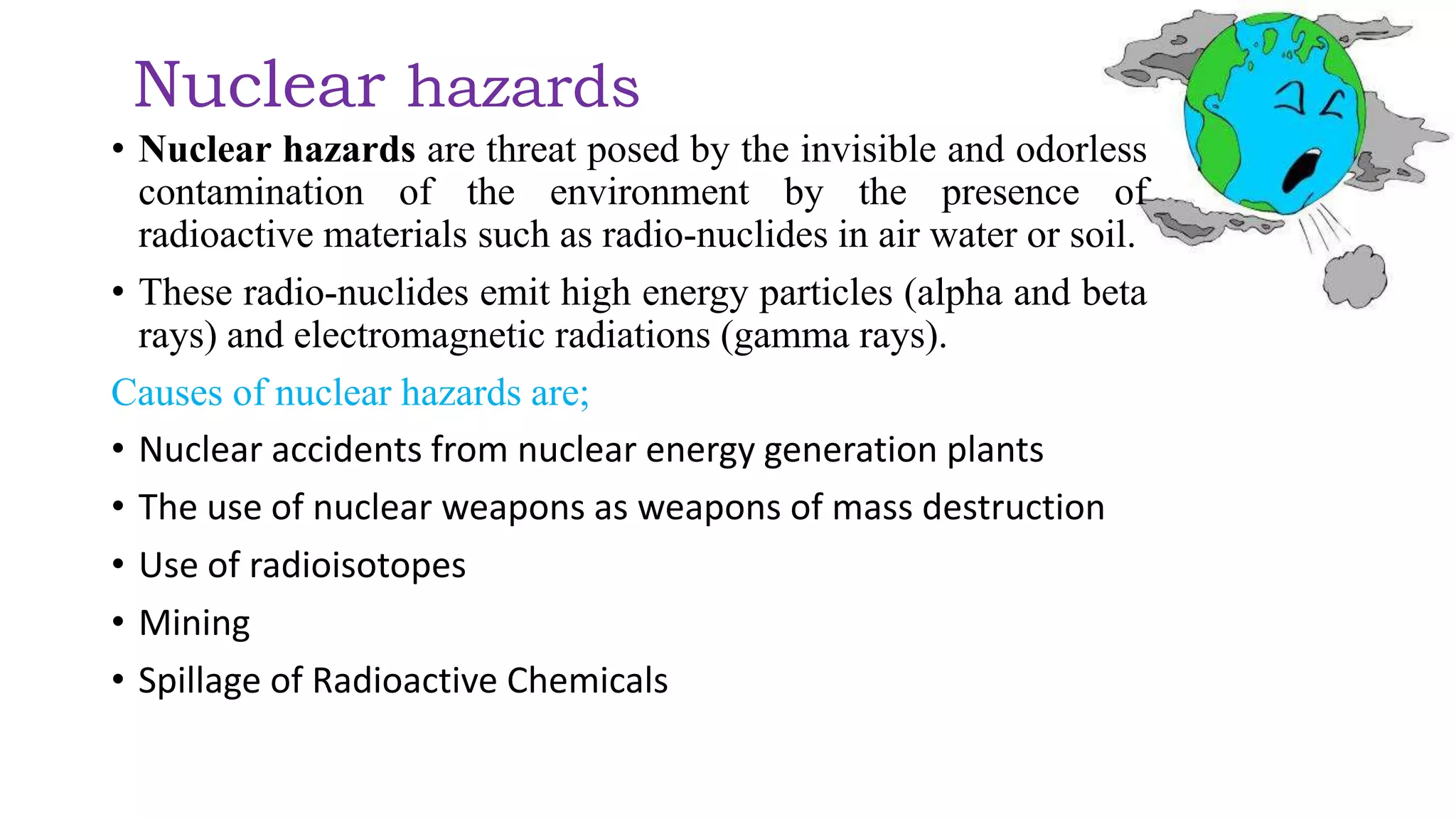 Nuclear hazards
• Nuclear hazards are threat posed by the invisible and odorless
contamination of the environment by the presence of
radioactive materials such as radio-nuclides in air water or soil.
• These radio-nuclides emit high energy particles (alpha and beta
rays) and electromagnetic radiations (gamma rays).
Causes of nuclear hazards are;
• Nuclear accidents from nuclear energy generation plants
• The use of nuclear weapons as weapons of mass destruction
• Use of radioisotopes
• Mining
• Spillage of Radioactive Chemicals
 