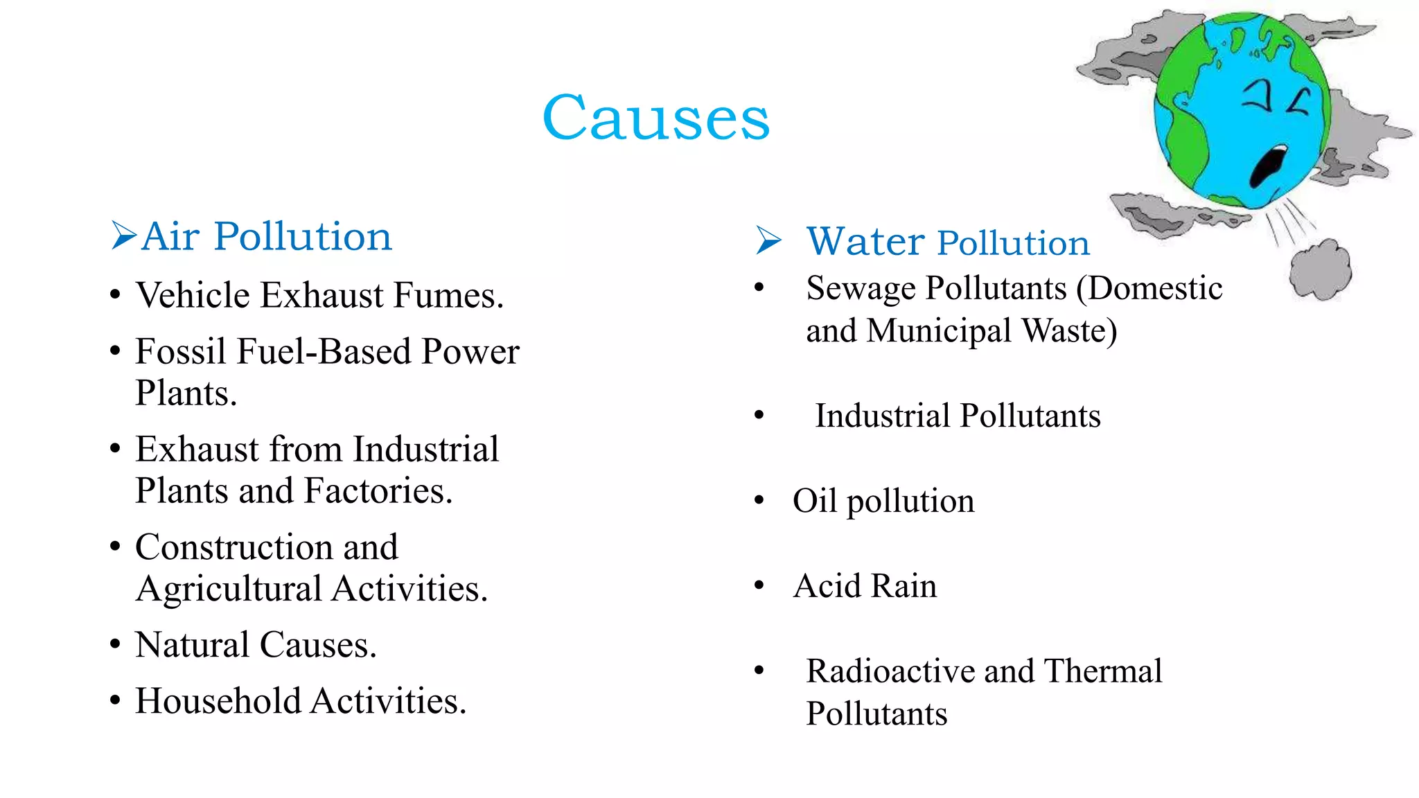 Causes
Air Pollution
• Vehicle Exhaust Fumes.
• Fossil Fuel-Based Power
Plants.
• Exhaust from Industrial
Plants and Factories.
• Construction and
Agricultural Activities.
• Natural Causes.
• Household Activities.
 Water Pollution
• Sewage Pollutants (Domestic
and Municipal Waste)
• Industrial Pollutants
• Oil pollution
• Acid Rain
• Radioactive and Thermal
Pollutants
 