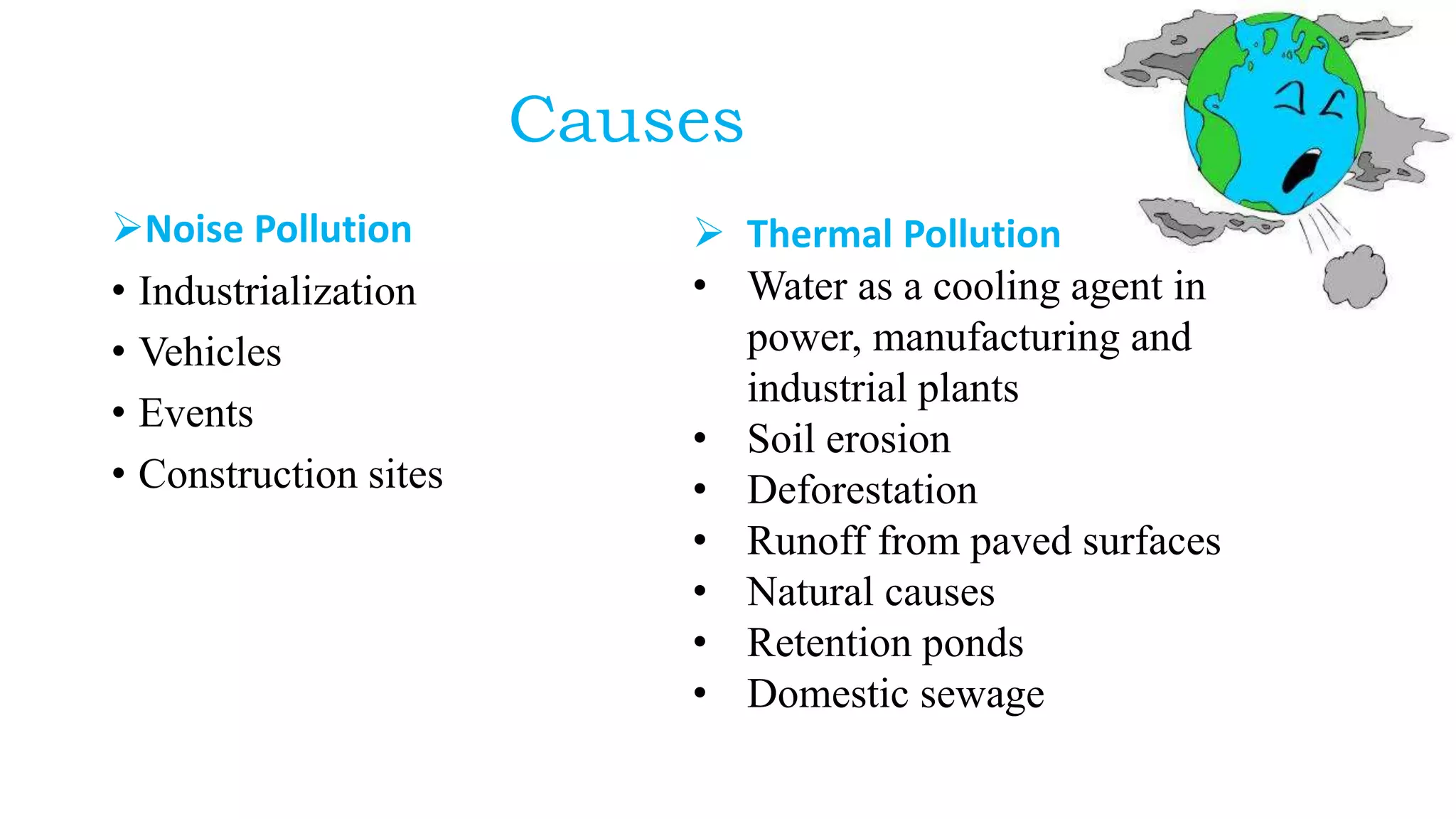 Causes
Noise Pollution
• Industrialization
• Vehicles
• Events
• Construction sites
 Thermal Pollution
• Water as a cooling agent in
power, manufacturing and
industrial plants
• Soil erosion
• Deforestation
• Runoff from paved surfaces
• Natural causes
• Retention ponds
• Domestic sewage
 