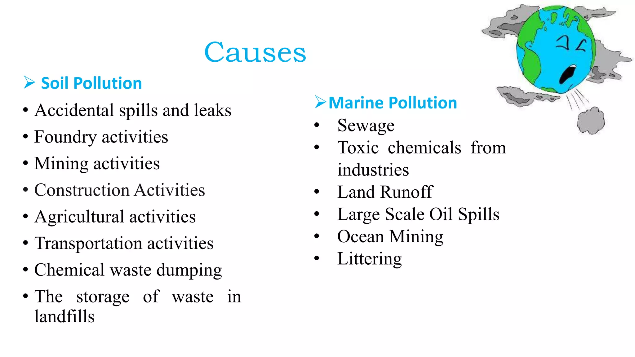 Causes
 Soil Pollution
• Accidental spills and leaks
• Foundry activities
• Mining activities
• Construction Activities
• Agricultural activities
• Transportation activities
• Chemical waste dumping
• The storage of waste in
landfills
Marine Pollution
• Sewage
• Toxic chemicals from
industries
• Land Runoff
• Large Scale Oil Spills
• Ocean Mining
• Littering
 