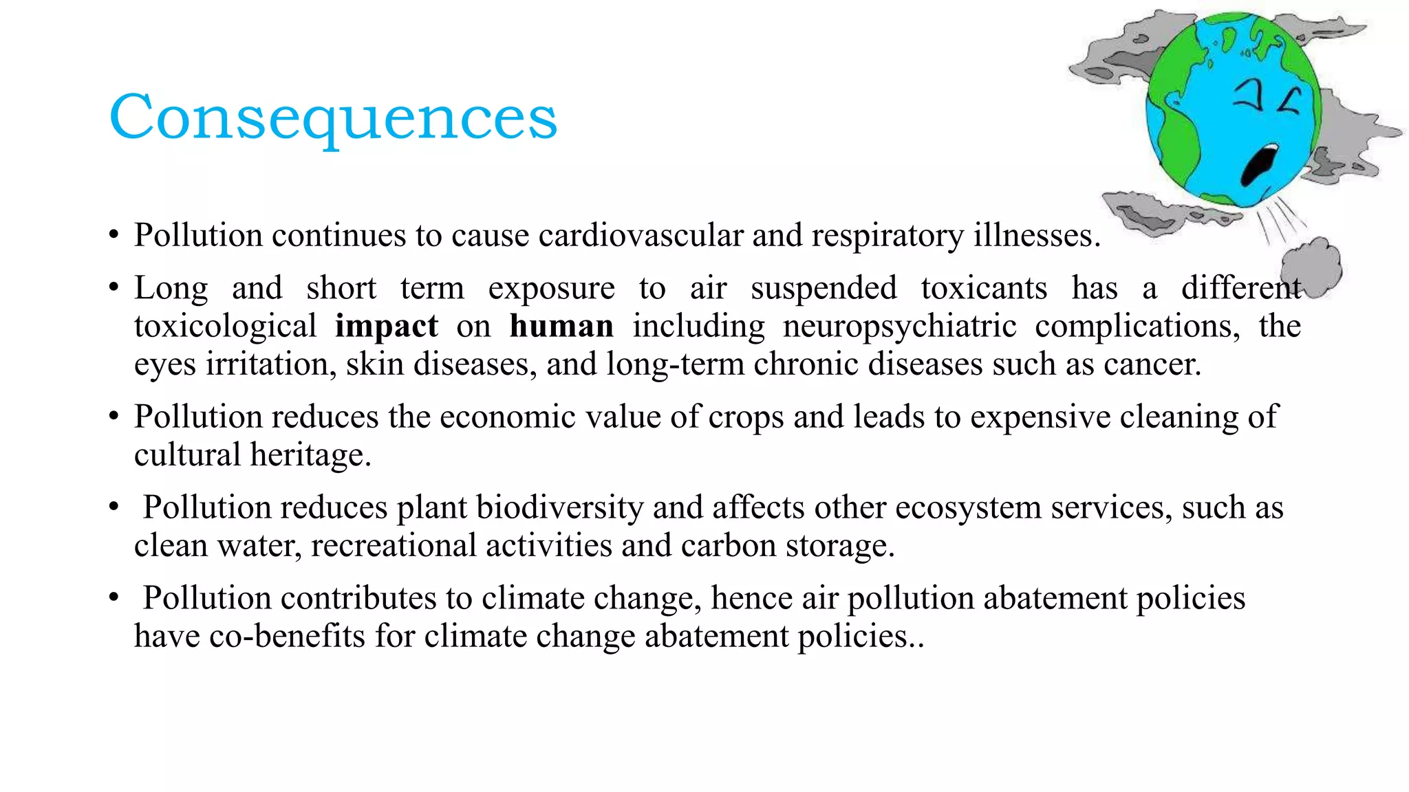 Consequences
• Pollution continues to cause cardiovascular and respiratory illnesses.
• Long and short term exposure to air suspended toxicants has a different
toxicological impact on human including neuropsychiatric complications, the
eyes irritation, skin diseases, and long-term chronic diseases such as cancer.
• Pollution reduces the economic value of crops and leads to expensive cleaning of
cultural heritage.
• Pollution reduces plant biodiversity and affects other ecosystem services, such as
clean water, recreational activities and carbon storage.
• Pollution contributes to climate change, hence air pollution abatement policies
have co-benefits for climate change abatement policies..
 