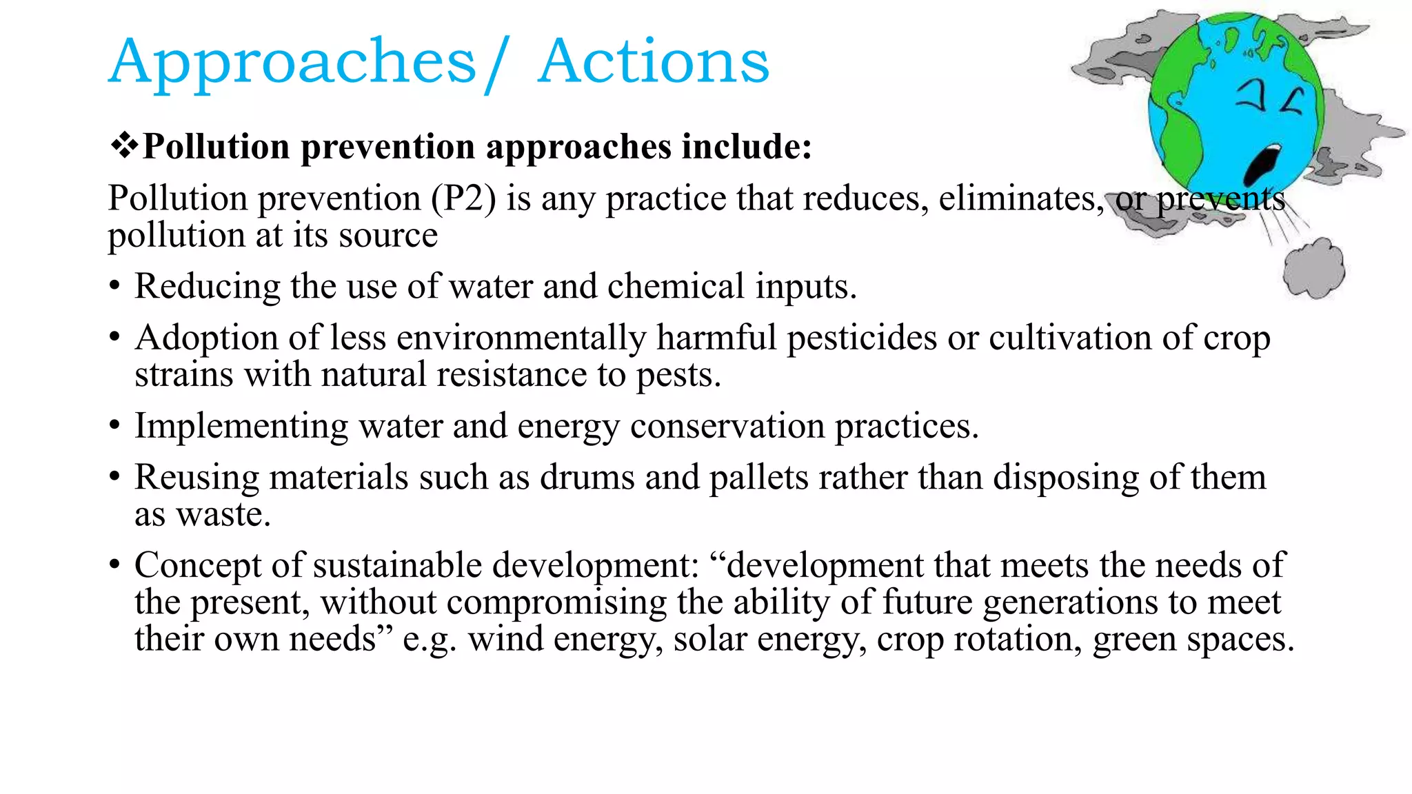 Approaches/ Actions
Pollution prevention approaches include:
Pollution prevention (P2) is any practice that reduces, eliminates, or prevents
pollution at its source
• Reducing the use of water and chemical inputs.
• Adoption of less environmentally harmful pesticides or cultivation of crop
strains with natural resistance to pests.
• Implementing water and energy conservation practices.
• Reusing materials such as drums and pallets rather than disposing of them
as waste.
• Concept of sustainable development: “development that meets the needs of
the present, without compromising the ability of future generations to meet
their own needs” e.g. wind energy, solar energy, crop rotation, green spaces.
 