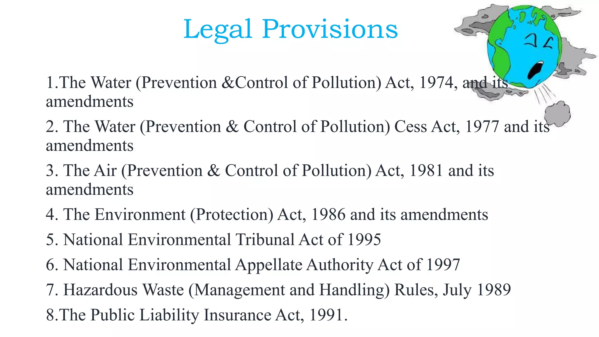 Legal Provisions
1.The Water (Prevention &Control of Pollution) Act, 1974, and its
amendments
2. The Water (Prevention & Control of Pollution) Cess Act, 1977 and its
amendments
3. The Air (Prevention & Control of Pollution) Act, 1981 and its
amendments
4. The Environment (Protection) Act, 1986 and its amendments
5. National Environmental Tribunal Act of 1995
6. National Environmental Appellate Authority Act of 1997
7. Hazardous Waste (Management and Handling) Rules, July 1989
8.The Public Liability Insurance Act, 1991.
 