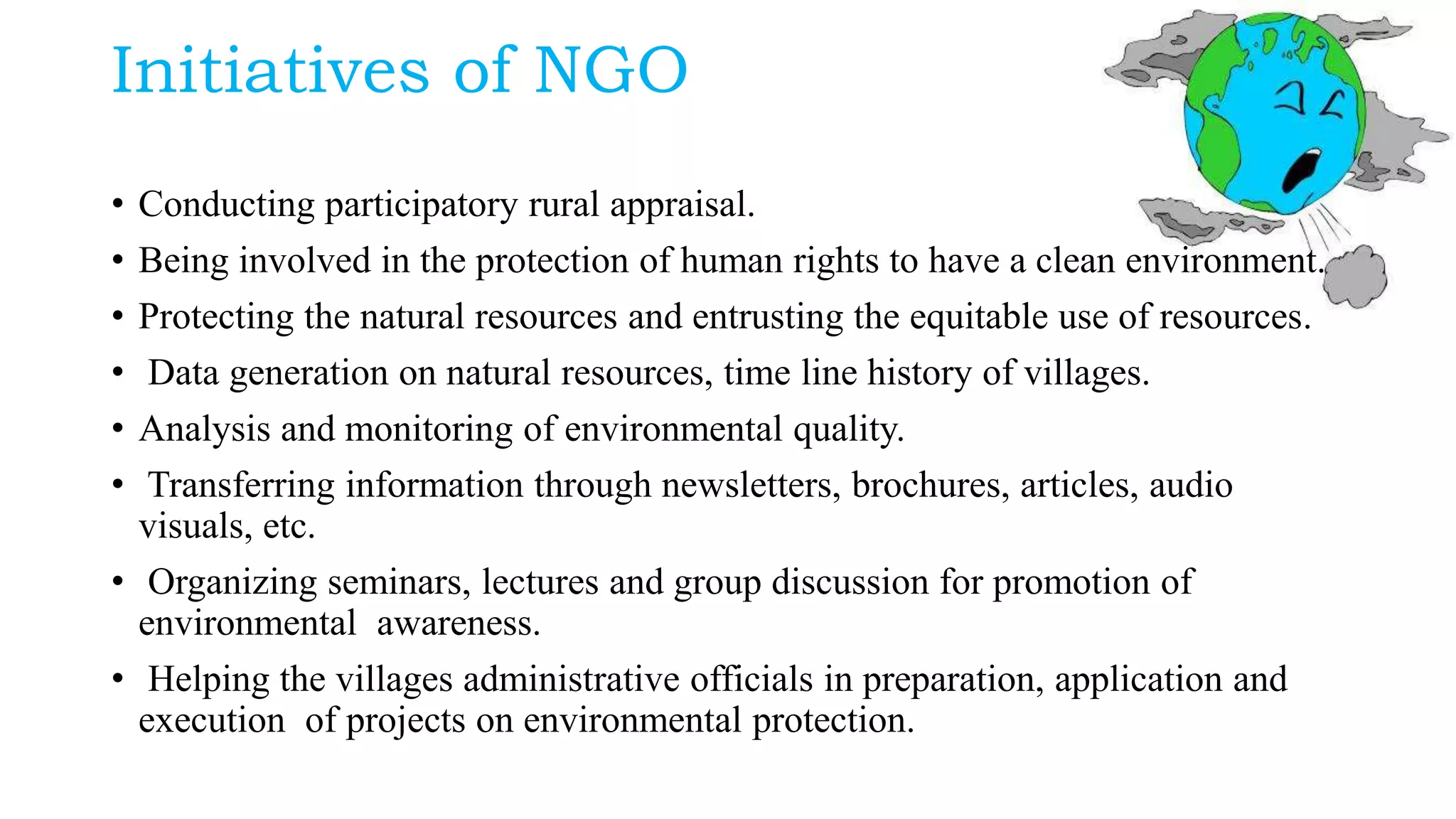 Initiatives of NGO
• Conducting participatory rural appraisal.
• Being involved in the protection of human rights to have a clean environment.
• Protecting the natural resources and entrusting the equitable use of resources.
• Data generation on natural resources, time line history of villages.
• Analysis and monitoring of environmental quality.
• Transferring information through newsletters, brochures, articles, audio
visuals, etc.
• Organizing seminars, lectures and group discussion for promotion of
environmental awareness.
• Helping the villages administrative officials in preparation, application and
execution of projects on environmental protection.
 