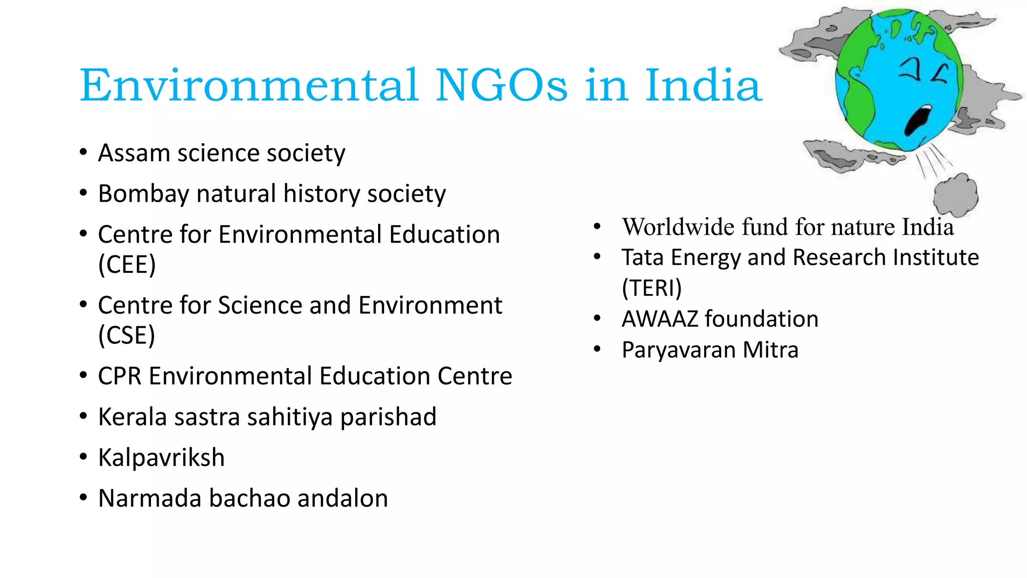 Environmental NGOs in India
• Assam science society
• Bombay natural history society
• Centre for Environmental Education
(CEE)
• Centre for Science and Environment
(CSE)
• CPR Environmental Education Centre
• Kerala sastra sahitiya parishad
• Kalpavriksh
• Narmada bachao andalon
• Worldwide fund for nature India
• Tata Energy and Research Institute
(TERI)
• AWAAZ foundation
• Paryavaran Mitra
 