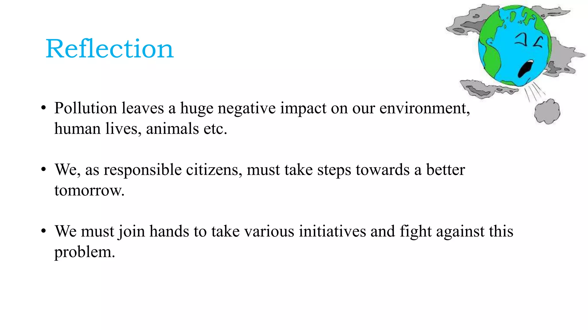 Reflection
• Pollution leaves a huge negative impact on our environment,
human lives, animals etc.
• We, as responsible citizens, must take steps towards a better
tomorrow.
• We must join hands to take various initiatives and fight against this
problem.
 