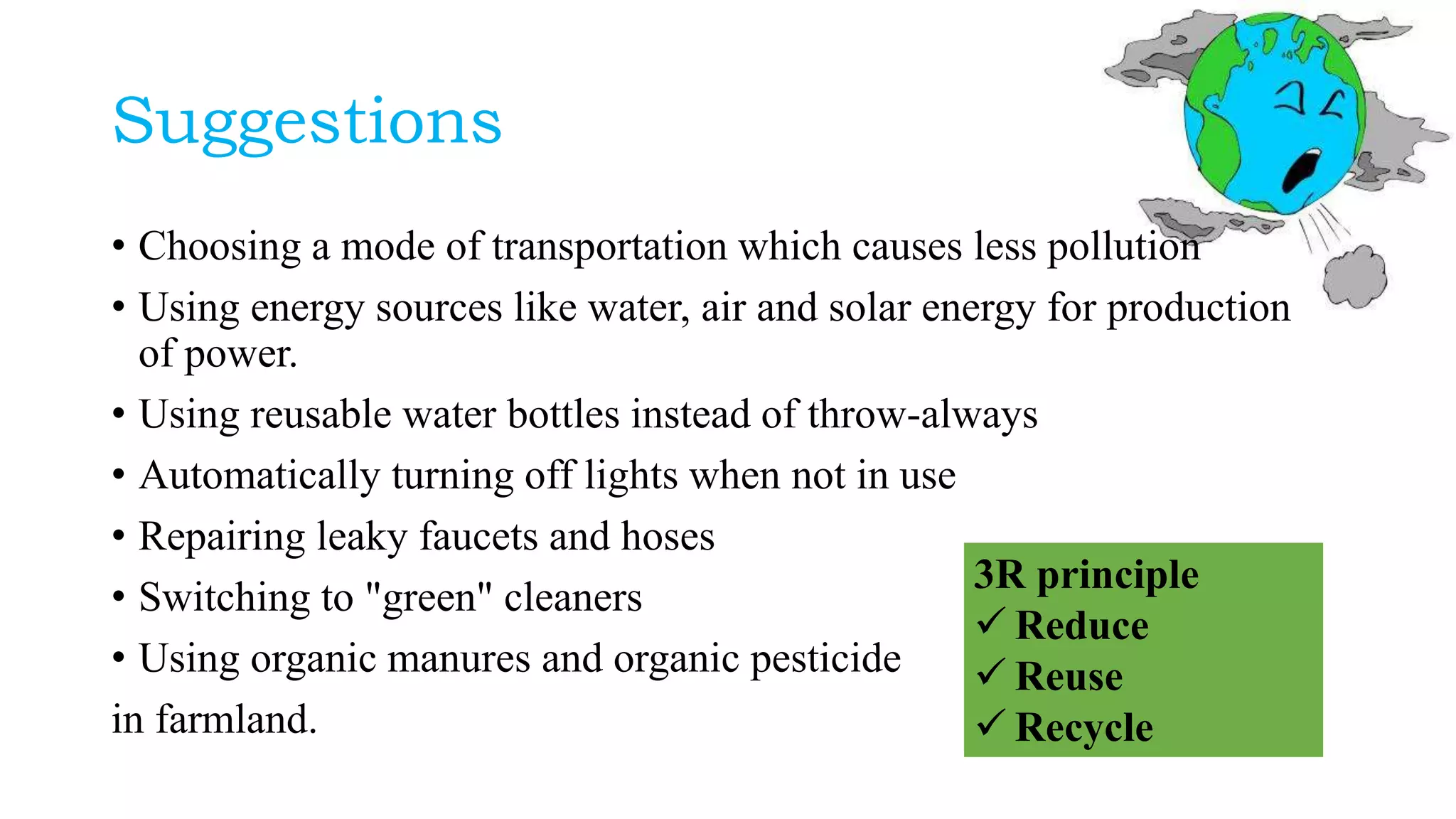 Suggestions
• Choosing a mode of transportation which causes less pollution
• Using energy sources like water, air and solar energy for production
of power.
• Using reusable water bottles instead of throw-always
• Automatically turning off lights when not in use
• Repairing leaky faucets and hoses
• Switching to "green" cleaners
• Using organic manures and organic pesticide
in farmland.
3R principle
 Reduce
 Reuse
 Recycle
 