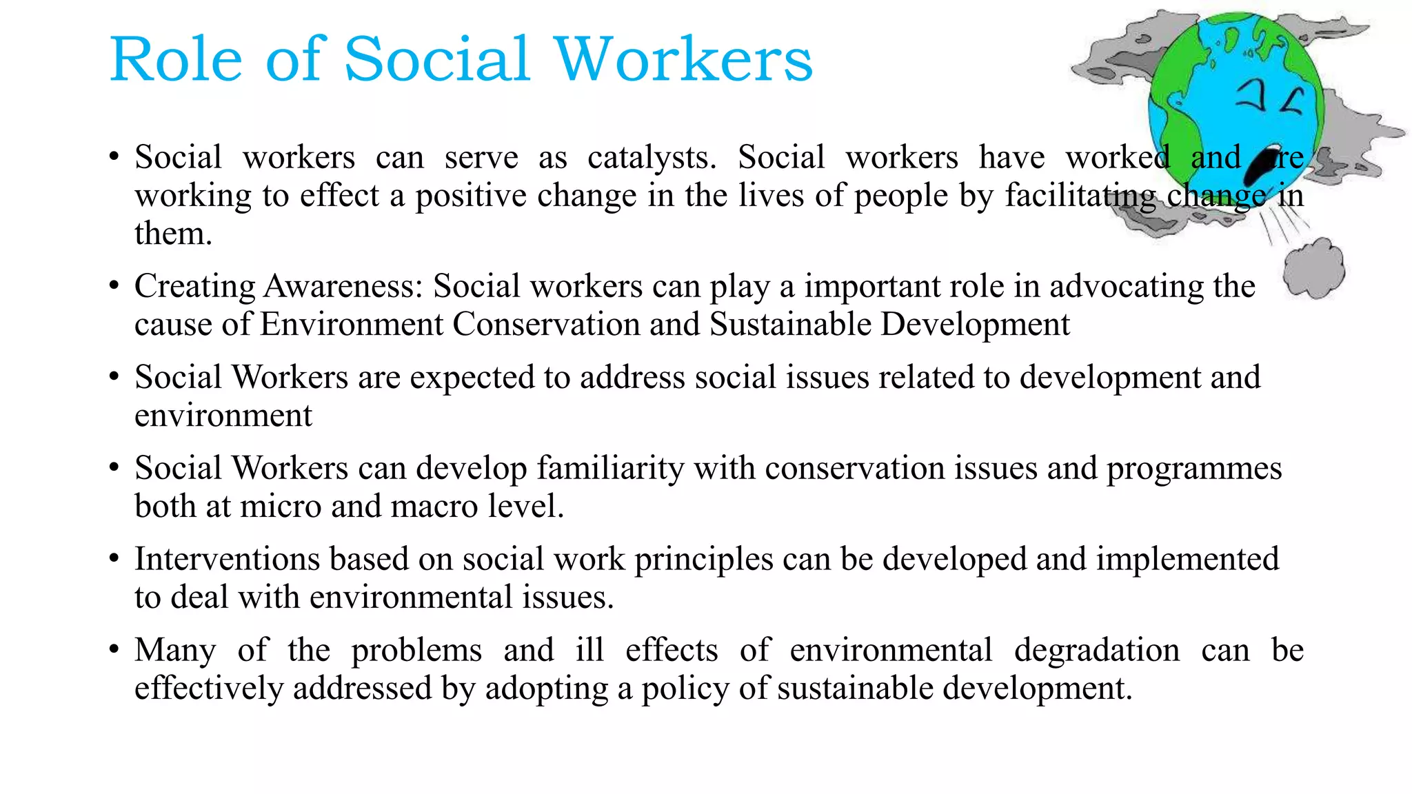 Role of Social Workers
• Social workers can serve as catalysts. Social workers have worked and are
working to effect a positive change in the lives of people by facilitating change in
them.
• Creating Awareness: Social workers can play a important role in advocating the
cause of Environment Conservation and Sustainable Development
• Social Workers are expected to address social issues related to development and
environment
• Social Workers can develop familiarity with conservation issues and programmes
both at micro and macro level.
• Interventions based on social work principles can be developed and implemented
to deal with environmental issues.
• Many of the problems and ill effects of environmental degradation can be
effectively addressed by adopting a policy of sustainable development.
 
