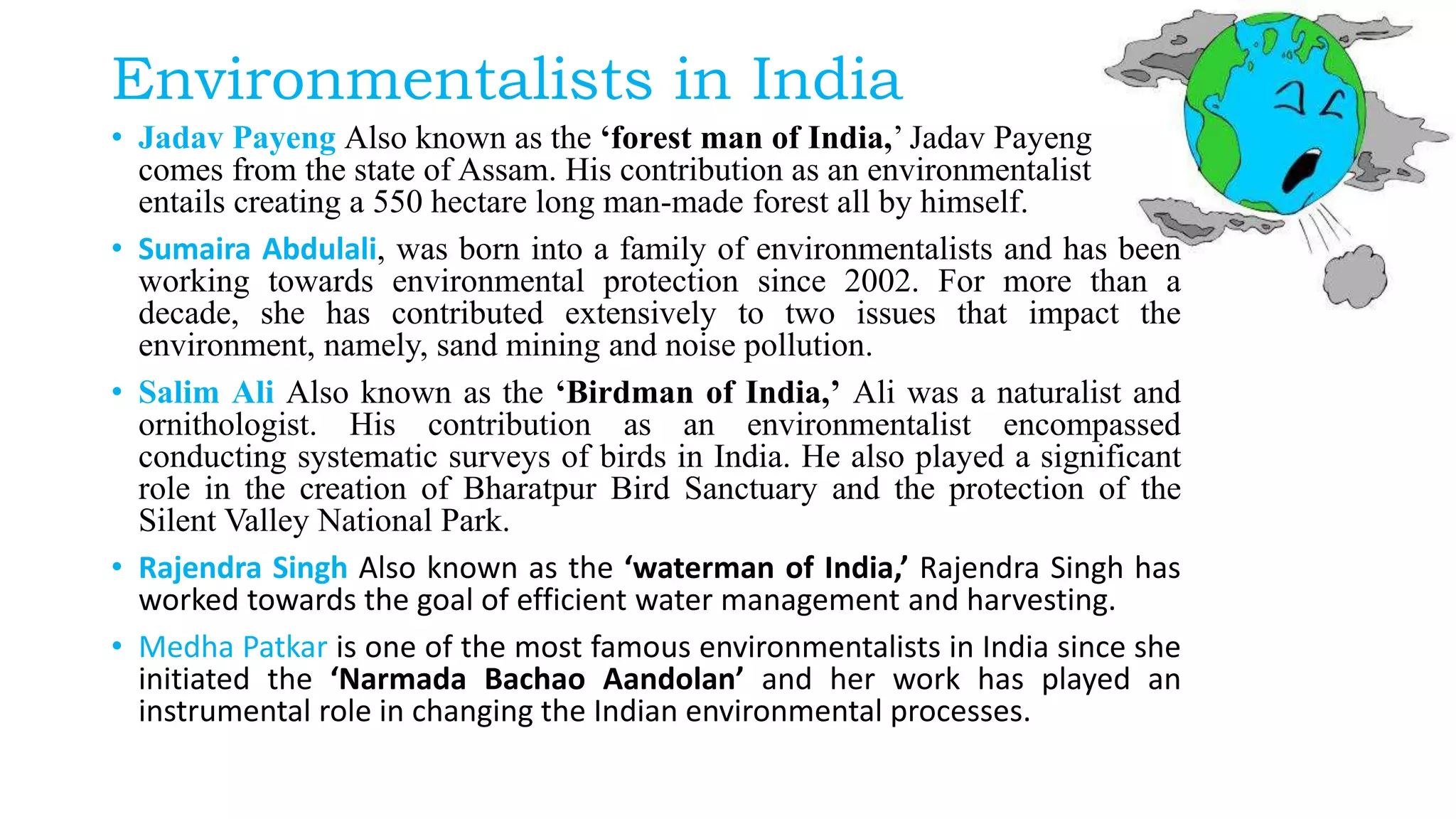 Environmentalists in India
• Jadav Payeng Also known as the ‘forest man of India,’ Jadav Payeng
comes from the state of Assam. His contribution as an environmentalist
entails creating a 550 hectare long man-made forest all by himself.
• Sumaira Abdulali, was born into a family of environmentalists and has been
working towards environmental protection since 2002. For more than a
decade, she has contributed extensively to two issues that impact the
environment, namely, sand mining and noise pollution.
• Salim Ali Also known as the ‘Birdman of India,’ Ali was a naturalist and
ornithologist. His contribution as an environmentalist encompassed
conducting systematic surveys of birds in India. He also played a significant
role in the creation of Bharatpur Bird Sanctuary and the protection of the
Silent Valley National Park.
• Rajendra Singh Also known as the ‘waterman of India,’ Rajendra Singh has
worked towards the goal of efficient water management and harvesting.
• Medha Patkar is one of the most famous environmentalists in India since she
initiated the ‘Narmada Bachao Aandolan’ and her work has played an
instrumental role in changing the Indian environmental processes.
 