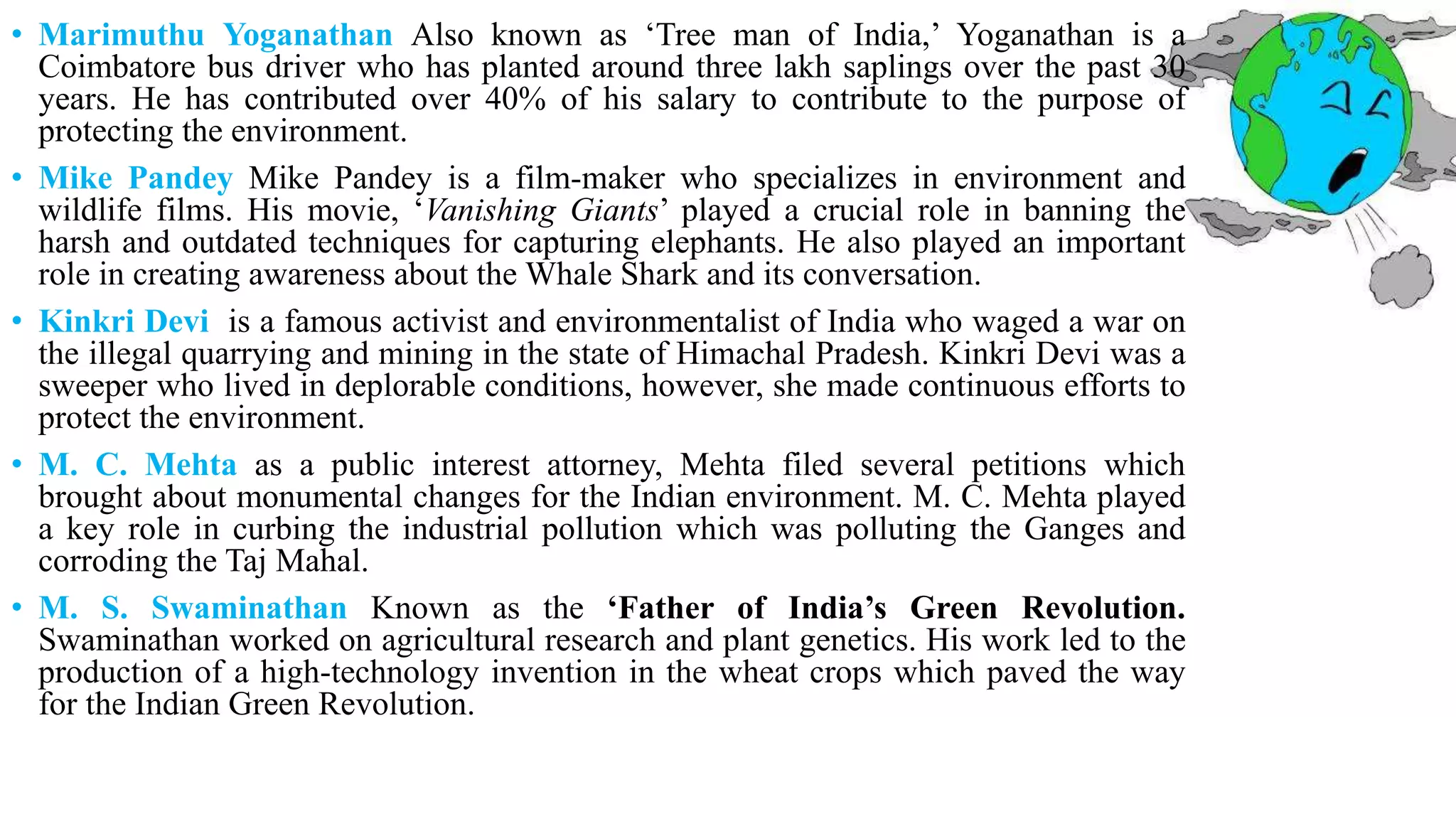 • Marimuthu Yoganathan Also known as ‘Tree man of India,’ Yoganathan is a
Coimbatore bus driver who has planted around three lakh saplings over the past 30
years. He has contributed over 40% of his salary to contribute to the purpose of
protecting the environment.
• Mike Pandey Mike Pandey is a film-maker who specializes in environment and
wildlife films. His movie, ‘Vanishing Giants’ played a crucial role in banning the
harsh and outdated techniques for capturing elephants. He also played an important
role in creating awareness about the Whale Shark and its conversation.
• Kinkri Devi is a famous activist and environmentalist of India who waged a war on
the illegal quarrying and mining in the state of Himachal Pradesh. Kinkri Devi was a
sweeper who lived in deplorable conditions, however, she made continuous efforts to
protect the environment.
• M. C. Mehta as a public interest attorney, Mehta filed several petitions which
brought about monumental changes for the Indian environment. M. C. Mehta played
a key role in curbing the industrial pollution which was polluting the Ganges and
corroding the Taj Mahal.
• M. S. Swaminathan Known as the ‘Father of India’s Green Revolution.
Swaminathan worked on agricultural research and plant genetics. His work led to the
production of a high-technology invention in the wheat crops which paved the way
for the Indian Green Revolution.
 