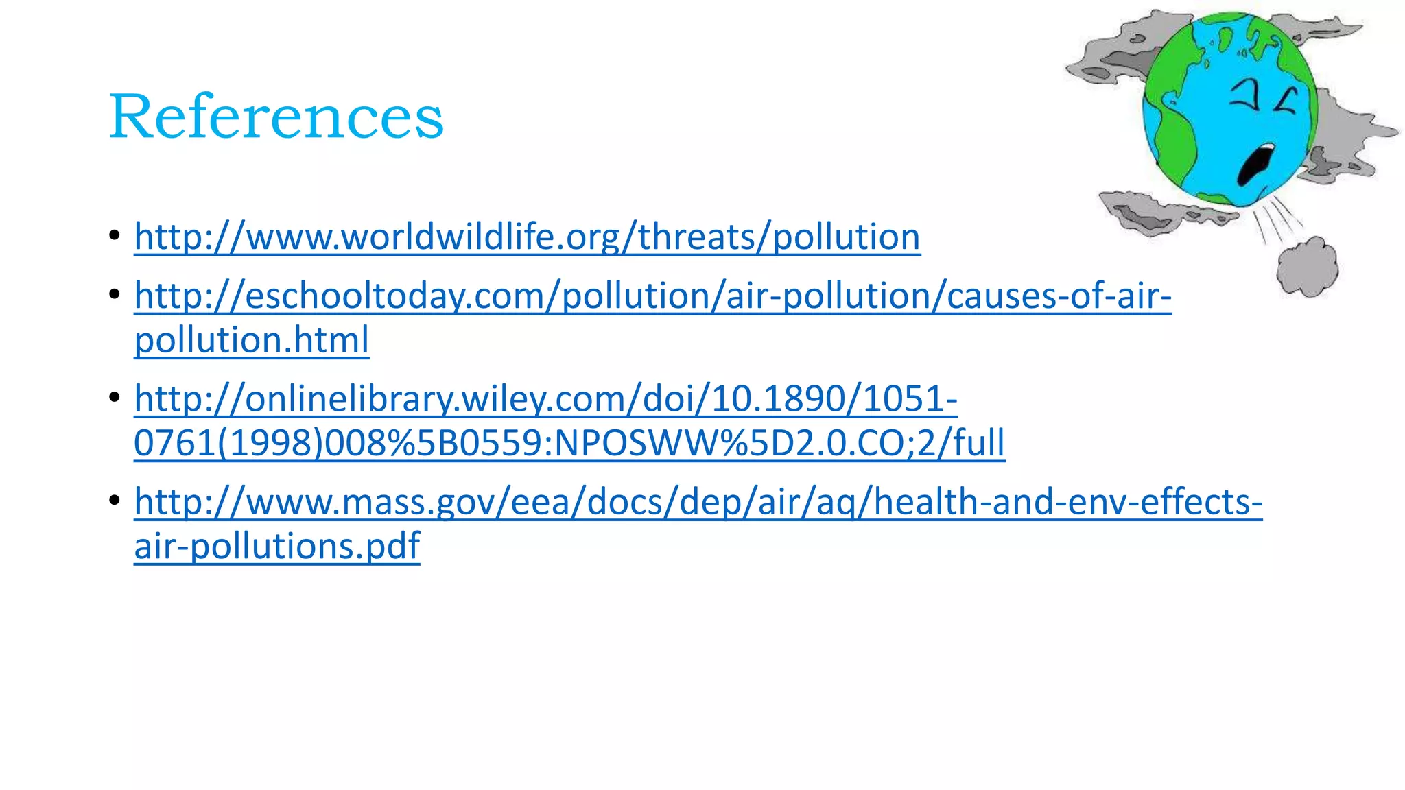 References
• http://www.worldwildlife.org/threats/pollution
• http://eschooltoday.com/pollution/air-pollution/causes-of-air-
pollution.html
• http://onlinelibrary.wiley.com/doi/10.1890/1051-
0761(1998)008%5B0559:NPOSWW%5D2.0.CO;2/full
• http://www.mass.gov/eea/docs/dep/air/aq/health-and-env-effects-
air-pollutions.pdf
 