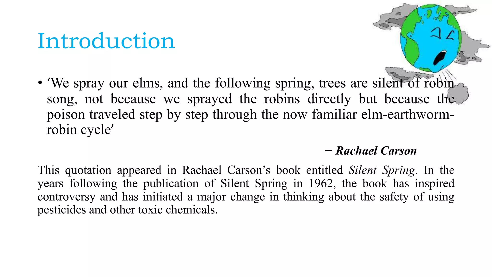 Introduction
• ‘We spray our elms, and the following spring, trees are silent of robin
song, not because we sprayed the robins directly but because the
poison traveled step by step through the now familiar elm-earthworm-
robin cycle’
– Rachael Carson
This quotation appeared in Rachael Carson’s book entitled Silent Spring. In the
years following the publication of Silent Spring in 1962, the book has inspired
controversy and has initiated a major change in thinking about the safety of using
pesticides and other toxic chemicals.
 