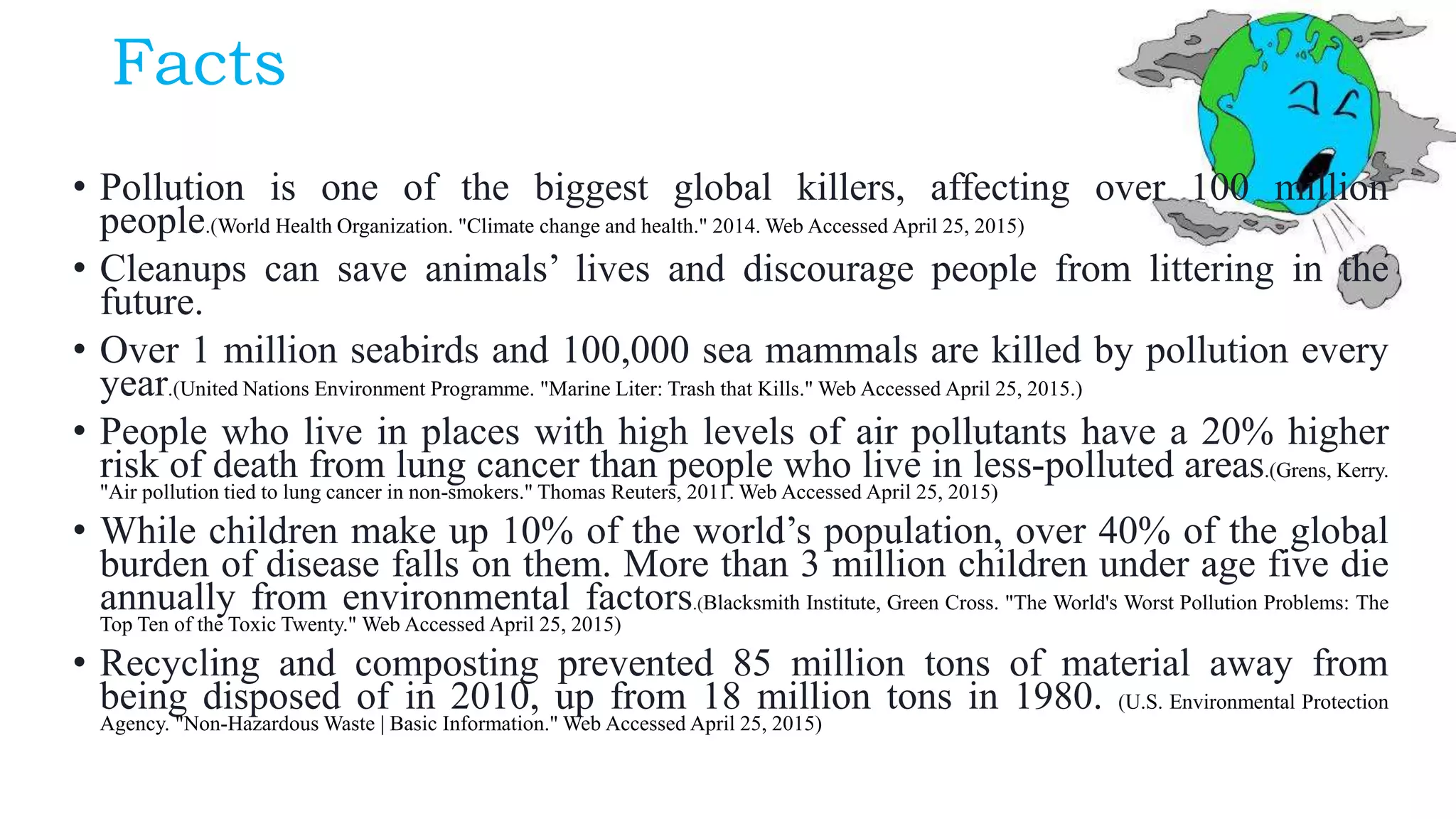 Facts
• Pollution is one of the biggest global killers, affecting over 100 million
people.(World Health Organization. "Climate change and health." 2014. Web Accessed April 25, 2015)
• Cleanups can save animals’ lives and discourage people from littering in the
future.
• Over 1 million seabirds and 100,000 sea mammals are killed by pollution every
year.(United Nations Environment Programme. "Marine Liter: Trash that Kills." Web Accessed April 25, 2015.)
• People who live in places with high levels of air pollutants have a 20% higher
risk of death from lung cancer than people who live in less-polluted areas.(Grens, Kerry.
"Air pollution tied to lung cancer in non-smokers." Thomas Reuters, 2011. Web Accessed April 25, 2015)
• While children make up 10% of the world’s population, over 40% of the global
burden of disease falls on them. More than 3 million children under age five die
annually from environmental factors.(Blacksmith Institute, Green Cross. "The World's Worst Pollution Problems: The
Top Ten of the Toxic Twenty." Web Accessed April 25, 2015)
• Recycling and composting prevented 85 million tons of material away from
being disposed of in 2010, up from 18 million tons in 1980. (U.S. Environmental Protection
Agency. "Non-Hazardous Waste | Basic Information." Web Accessed April 25, 2015)
 