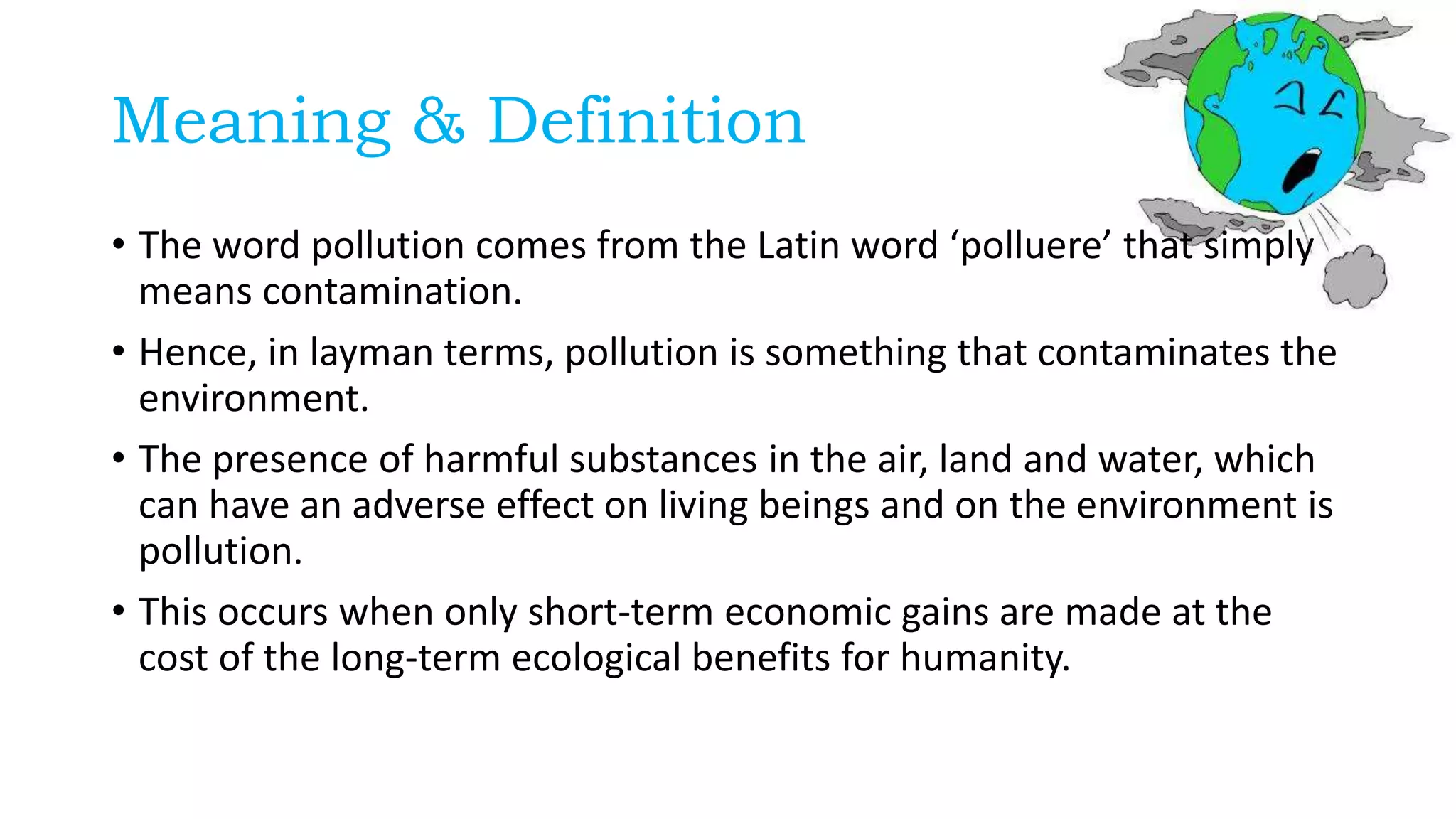 Meaning & Definition
• The word pollution comes from the Latin word ‘polluere’ that simply
means contamination.
• Hence, in layman terms, pollution is something that contaminates the
environment.
• The presence of harmful substances in the air, land and water, which
can have an adverse effect on living beings and on the environment is
pollution.
• This occurs when only short-term economic gains are made at the
cost of the long-term ecological benefits for humanity.
 