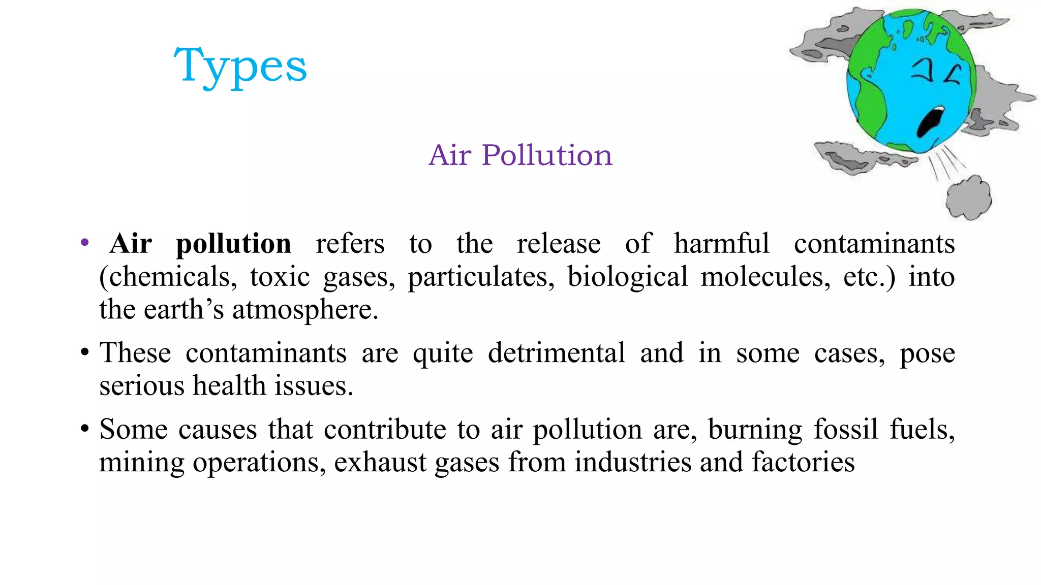 Types
Air Pollution
• Air pollution refers to the release of harmful contaminants
(chemicals, toxic gases, particulates, biological molecules, etc.) into
the earth’s atmosphere.
• These contaminants are quite detrimental and in some cases, pose
serious health issues.
• Some causes that contribute to air pollution are, burning fossil fuels,
mining operations, exhaust gases from industries and factories
 