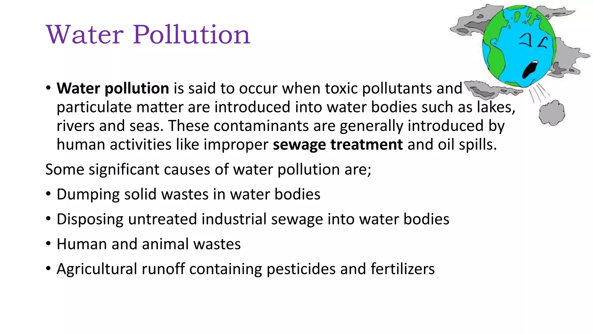 Water Pollution
• Water pollution is said to occur when toxic pollutants and
particulate matter are introduced into water bodies such as lakes,
rivers and seas. These contaminants are generally introduced by
human activities like improper sewage treatment and oil spills.
Some significant causes of water pollution are;
• Dumping solid wastes in water bodies
• Disposing untreated industrial sewage into water bodies
• Human and animal wastes
• Agricultural runoff containing pesticides and fertilizers
 