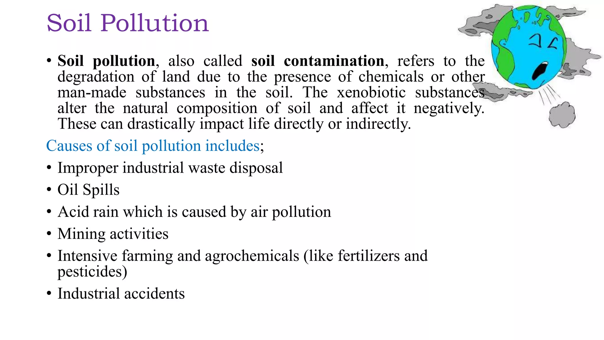Soil Pollution
• Soil pollution, also called soil contamination, refers to the
degradation of land due to the presence of chemicals or other
man-made substances in the soil. The xenobiotic substances
alter the natural composition of soil and affect it negatively.
These can drastically impact life directly or indirectly.
Causes of soil pollution includes;
• Improper industrial waste disposal
• Oil Spills
• Acid rain which is caused by air pollution
• Mining activities
• Intensive farming and agrochemicals (like fertilizers and
pesticides)
• Industrial accidents
 