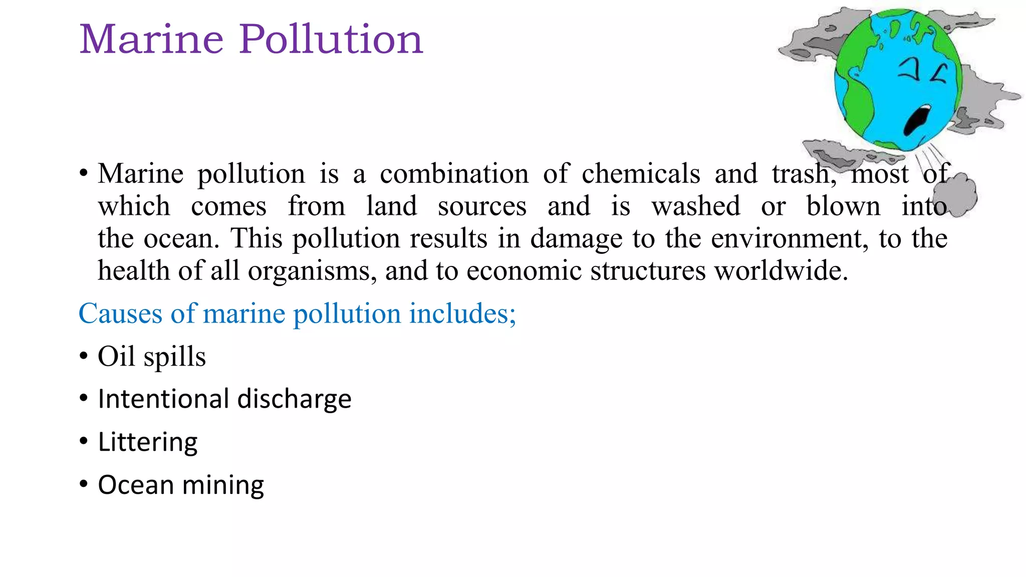 Marine Pollution
• Marine pollution is a combination of chemicals and trash, most of
which comes from land sources and is washed or blown into
the ocean. This pollution results in damage to the environment, to the
health of all organisms, and to economic structures worldwide.
Causes of marine pollution includes;
• Oil spills
• Intentional discharge
• Littering
• Ocean mining
 