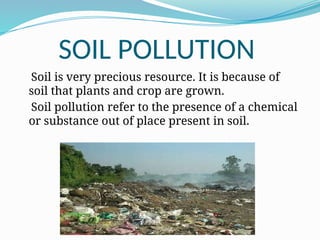 SOIL POLLUTION
Soil is very precious resource. It is because of
soil that plants and crop are grown.
Soil pollution refer to the presence of a chemical
or substance out of place present in soil.
 