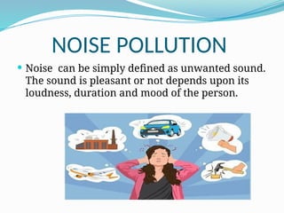 NOISE POLLUTION
 Noise can be simply defined as unwanted sound.
The sound is pleasant or not depends upon its
loudness, duration and mood of the person.
 