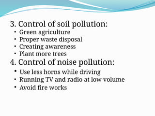 3. Control of soil pollution:
• Green agriculture
• Proper waste disposal
• Creating awareness
• Plant more trees
4. Control of noise pollution:
• Use less horns while driving
• Running TV and radio at low volume
• Avoid fire works
 