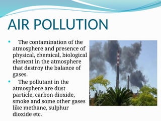 AIR POLLUTION
 The contamination of the
atmosphere and presence of
physical, chemical, biological
element in the atmosphere
that destroy the balance of
gases.
 The pollutant in the
atmosphere are dust
particle, carbon dioxide,
smoke and some other gases
like methane, sulphur
dioxide etc.
 