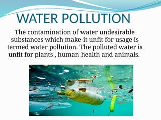 WATER POLLUTION
The contamination of water undesirable
substances which make it unfit for usage is
termed water pollution. The polluted water is
unfit for plants , human health and animals.
 
