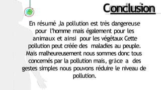 Conclusion
En résumé ,la pollution est très dangereuse
pour l’homme mais également pour les
animaux et ainsi pour les végétaux Cette
pollution peut créée des maladies au peuple.
Mais malheureusement nous sommes donc tous
concernés par la pollution mais, grâce a des
gestes simples nous pouvons réduire le niveau de
pollution.
 