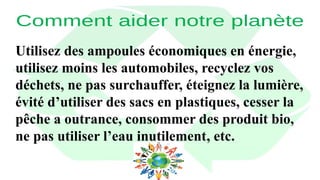 Utilisez des ampoules économiques en énergie,
utilisez moins les automobiles, recyclez vos
déchets, ne pas surchauffer, éteignez la lumière,
évité d’utiliser des sacs en plastiques, cesser la
pêche a outrance, consommer des produit bio,
ne pas utiliser l’eau inutilement, etc.
 