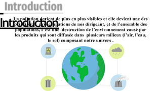 Introduction
La pollution devient de plus en plus visibles et elle devient une des
principales préoccupations de nos dirigeant, et de l’ensemble des
populations, c’est une destruction de l’environnement causé par
les produits qui sont diffusée dans plusieurs milieux (l’air, l’eau,
le sol) composant notre univers .
 