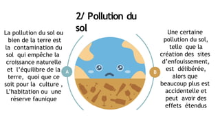 2/ Pollution du
sol
A B
Une certaine
pollution du sol,
telle que la
création des sites
d’enfouissement,
est délibérée,
alors que
beaucoup plus est
accidentelle et
peut avoir des
effets étendus
La pollution du sol ou
bien de la terre est
la contamination du
sol qui empêche la
croissance naturelle
et l’équilibre de la
terre, quoi que ce
soit pour la culture ,
L’habitation ou une
réserve faunique
 
