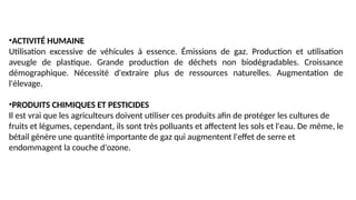 •ACTIVITÉ HUMAINE
Utilisation excessive de véhicules à essence. Émissions de gaz. Production et utilisation
aveugle de plastique. Grande production de déchets non biodégradables. Croissance
démographique. Nécessité d'extraire plus de ressources naturelles. Augmentation de
l'élevage.
•PRODUITS CHIMIQUES ET PESTICIDES
Il est vrai que les agriculteurs doivent utiliser ces produits afin de protéger les cultures de
fruits et légumes, cependant, ils sont très polluants et affectent les sols et l'eau. De même, le
bétail génère une quantité importante de gaz qui augmentent l'effet de serre et
endommagent la couche d'ozone.
 