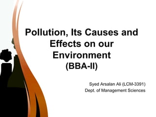 Pollution, Its Causes and
Effects on our
Environment
(BBA-II)
Syed Arsalan Ali (LCM-3391)
Dept. of Management Sciences
 