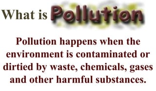 What is
Pollution happens when the
environment is contaminated or
dirtied by waste, chemicals, gases
and other harmful substances.
 