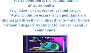 Water pollution is the contamination
of water bodies
(e.g. lakes, rivers, oceans, groundwater).
Water pollution occurs when pollutants are
discharged directly or indirectly into water bodies
without adequate treatment to remove harmful
compounds.
 
