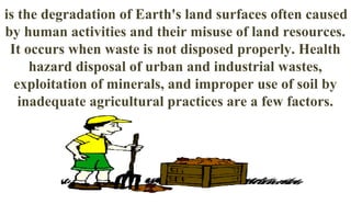 is the degradation of Earth's land surfaces often caused
by human activities and their misuse of land resources.
It occurs when waste is not disposed properly. Health
hazard disposal of urban and industrial wastes,
exploitation of minerals, and improper use of soil by
inadequate agricultural practices are a few factors.
 