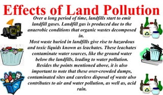 Effects of Land PollutionOver a long period of time, landfills start to emit
landfill gases. Landfill gas is produced due to the
anaerobic conditions that organic wastes decomposed
in.
Most waste buried in landfills give rise to hazardous
and toxic liquids known as leachates. These leachates
contaminate water sources, like the ground water
below the landfills, leading to water pollution.
Besides the points mentioned above, it is also
important to note that these over-crowded dumps,
contaminated sites and careless disposal of waste also
contributes to air and water pollution, as well as, acid
rain.
 