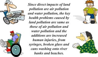 Since direct impacts of land
pollution are air pollution
and water pollution, the key
health problems caused by
land pollution are same as
those of air pollution and
water pollution and the
additions are increased
human injuries, from
syringes, broken glass and
cans washing onto river
banks and beaches.
 
