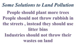 Some Solutions to Land Pollution
People should plant more trees
People should not throw rubbish in
the streets , instead they should use
litter bins
Industries should not throw their
wastes on land
 