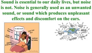 Sound is essential to our daily lives, but noise
is not. Noise is generally used as an unwanted
sound, or sound which produces unpleasant
effects and discomfort on the ears.
 