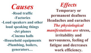Causes
-Road traffic
-Factories
-Loud speakers and other
loud speaking things
-Jet planes
-Cinema halls
-Household equipments
-Plumbing, boilers,
generators…
Effects
Temporary or
permanent deafness
Headaches and earaches
The physiological
manifestations are stress,
irritability and
nervousness, feeling of
fatigue and decreases
work efficiency.
 