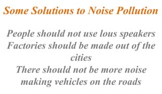 Some Solutions to Noise Pollution
People should not use lous speakers
Factories should be made out of the
cities
There should not be more noise
making vehicles on the roads
 